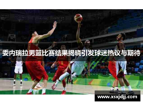 委内瑞拉男篮比赛结果揭晓引发球迷热议与期待