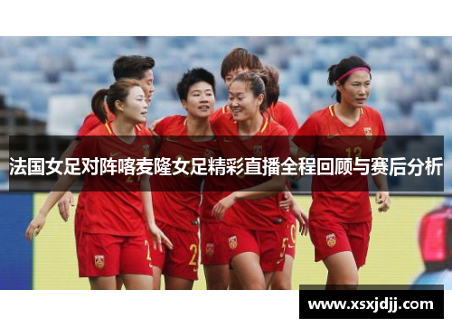 法国女足对阵喀麦隆女足精彩直播全程回顾与赛后分析